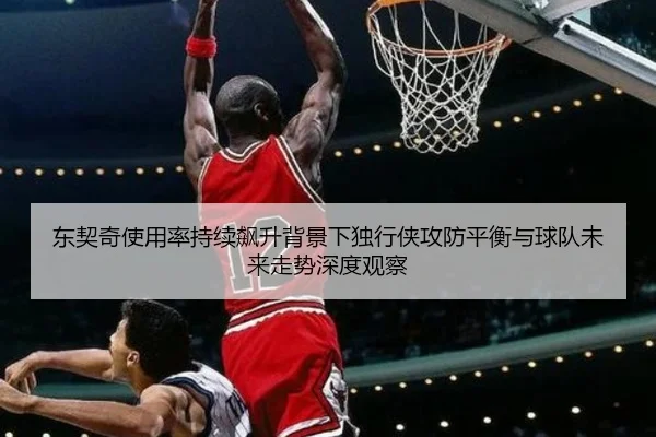 东契奇使用率持续飙升背景下独行侠攻防平衡与球队未来走势深度观察
